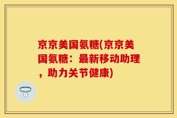 京京美国氨糖(京京美国氨糖:新移动助理,助力关节健康) 京京美国氨糖(京京美国氨糖:新移动助理,助力关节健康)