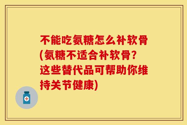 不能吃氨糖怎么补软骨(氨糖不适合补软骨？这些替代品可帮助你维持关节健康)