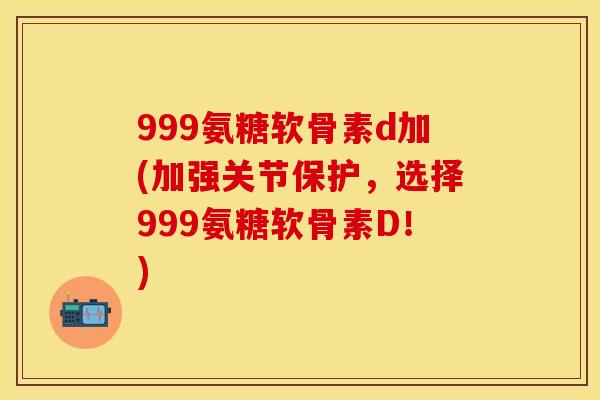 999氨糖软骨素d加(加强关节保护，选择999氨糖软骨素D！)