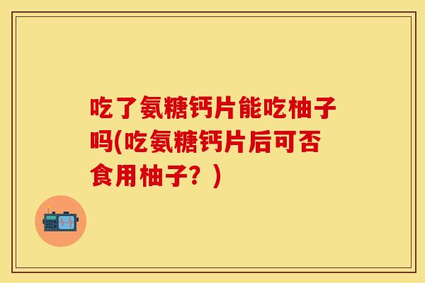 吃了氨糖钙片能吃柚子吗(吃氨糖钙片后可否食用柚子？)