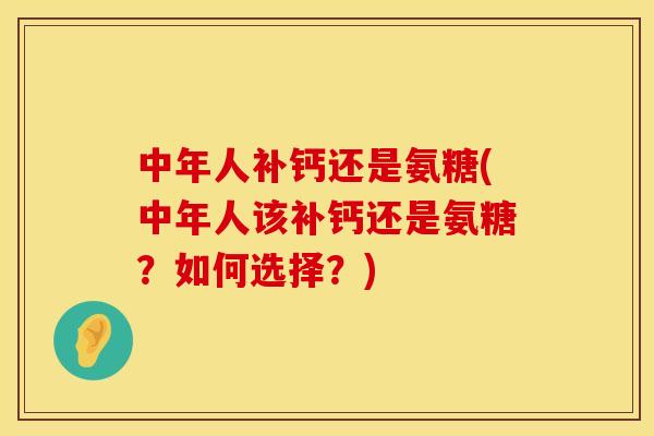 中年人补钙还是氨糖(中年人该补钙还是氨糖？如何选择？)
