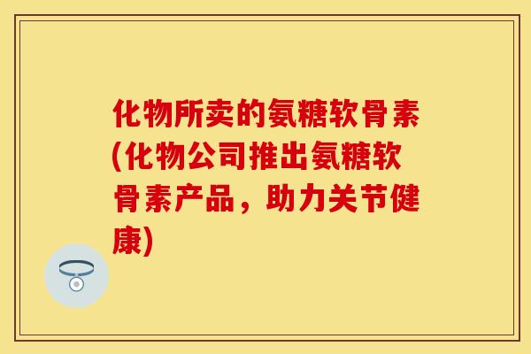 化物所卖的氨糖软骨素(化物公司推出氨糖软骨素产品,助力关节健康) 化物所卖的氨糖软骨素(化物公司推出氨糖软骨素产品,助力关节健康)