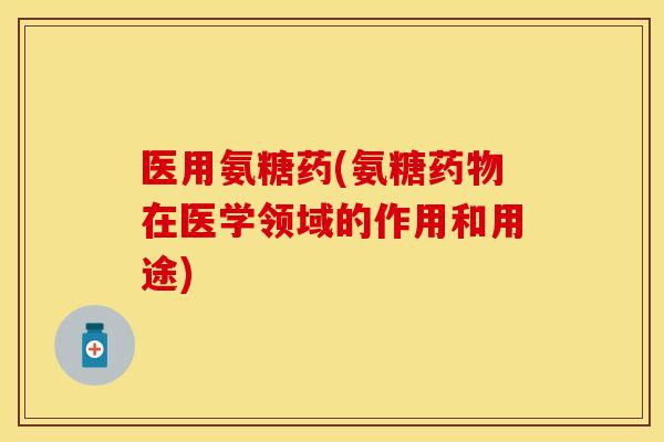 医用氨糖药(氨糖药物在医学领域的作用和用途)