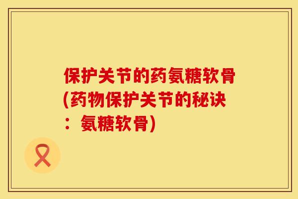 保护关节的药氨糖软骨(药物保护关节的秘诀：氨糖软骨)