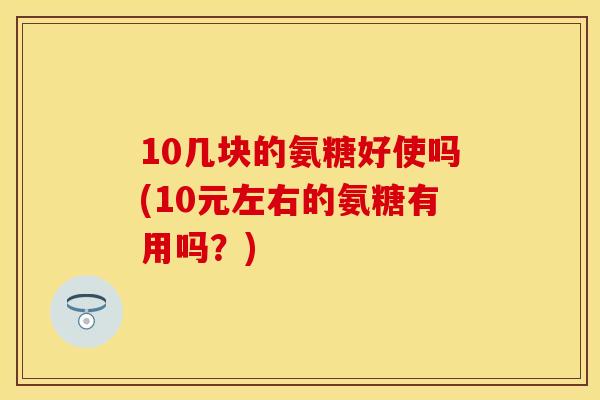 10几块的氨糖好使吗(10元左右的氨糖有用吗?)