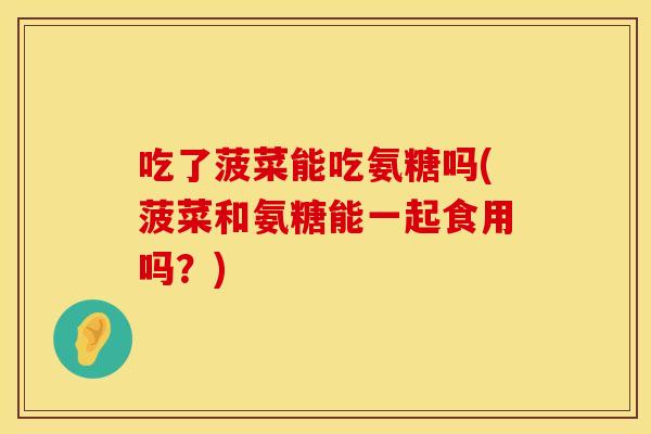 吃了菠菜能吃氨糖吗(菠菜和氨糖能一起食用吗？)