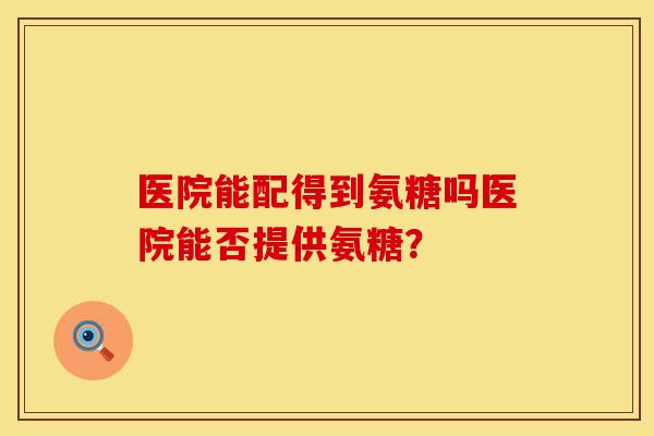 医院能配得到氨糖吗医院能否提供氨糖? 医院能配得到氨糖吗医院能否提供氨糖?