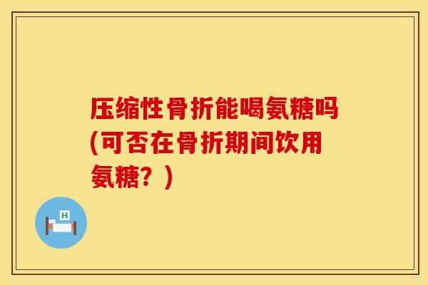 压缩性骨折能喝氨糖吗(可否在骨折期间饮用氨糖？)