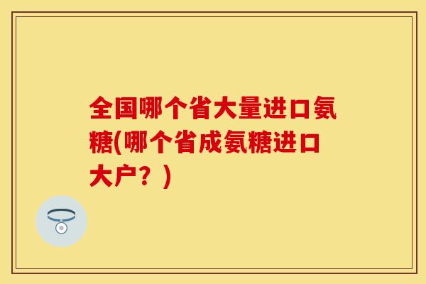 全国哪个省大量进口氨糖(哪个省成氨糖进口大户？)