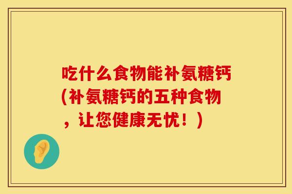 吃什么食物能补氨糖钙(补氨糖钙的五种食物，让您健康无忧！)