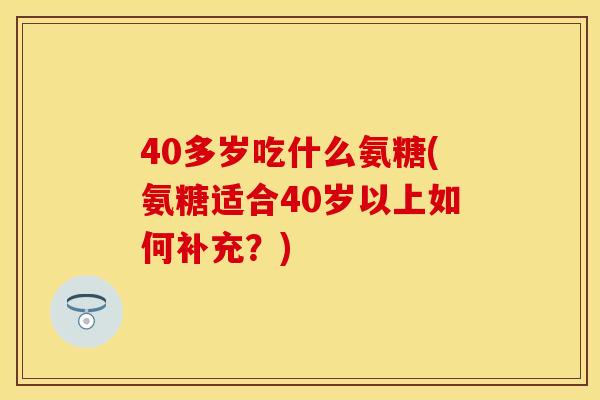40多岁吃什么氨糖(氨糖适合40岁以上如何补充?) 40多岁吃什么氨糖(氨糖适合40岁以上如何补充?)