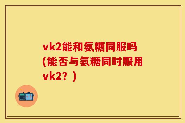vk2能和氨糖同服吗(能否与氨糖同时服用vk2？)