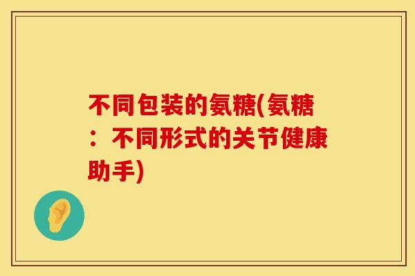 不同包装的氨糖(氨糖:不同形式的关节健康助手) 不同包装的氨糖(氨糖:不同形式的关节健康助手)
