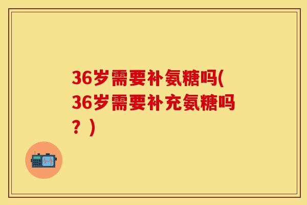36岁需要补氨糖吗(36岁需要补充氨糖吗?)