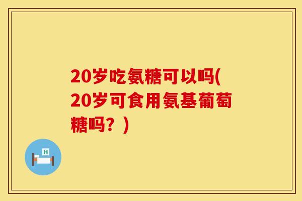 20岁吃氨糖可以吗(20岁可食用氨基葡萄糖吗？)