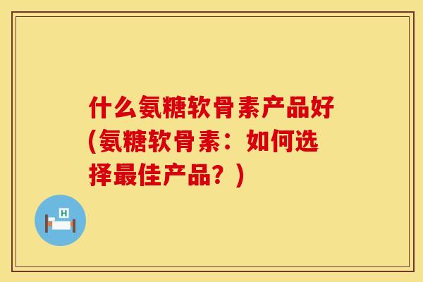 什么氨糖软骨素产品好(氨糖软骨素：如何选择最佳产品？)