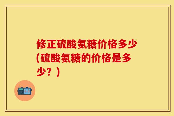 修正硫酸氨糖价格多少(硫酸氨糖的价格是多少？)