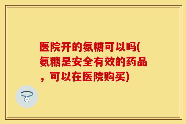 医院开的氨糖可以吗(氨糖是安全有效的药品，可以在医院购买)