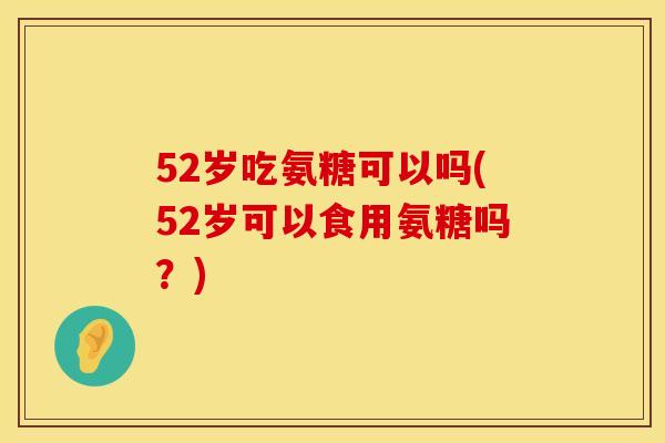 52岁吃氨糖可以吗(52岁可以食用氨糖吗？)