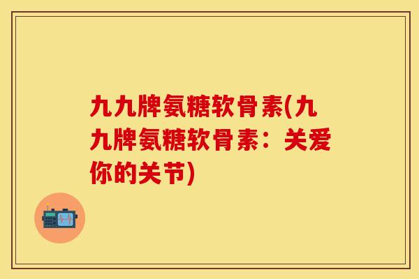 九九牌氨糖软骨素(九九牌氨糖软骨素:关爱你的关节) 九九牌氨糖软骨素(九九牌氨糖软骨素:关爱你的关节)