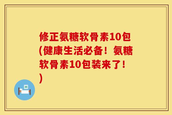 修正氨糖软骨素10包(健康生活必备！氨糖软骨素10包装来了！)