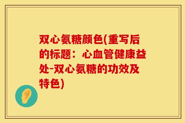 双心氨糖颜色(重写后的标题:心健康益处-双心氨糖的功效及特色) 双心氨糖颜色(重写后的标题:心健康益处-双心氨糖的功效及特色)