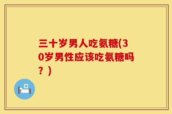 三十岁男人吃氨糖(30岁男性应该吃氨糖吗?)