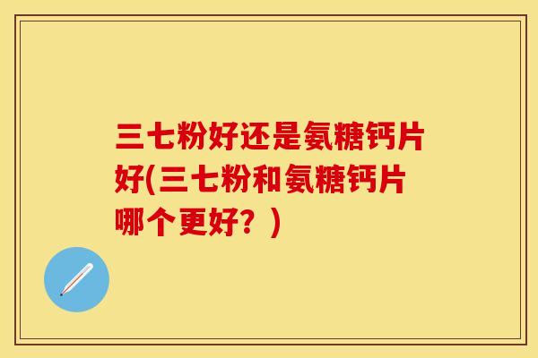 三七粉好还是氨糖钙片好(三七粉和氨糖钙片哪个更好?) 三七粉好还是氨糖钙片好(三七粉和氨糖钙片哪个更好?)