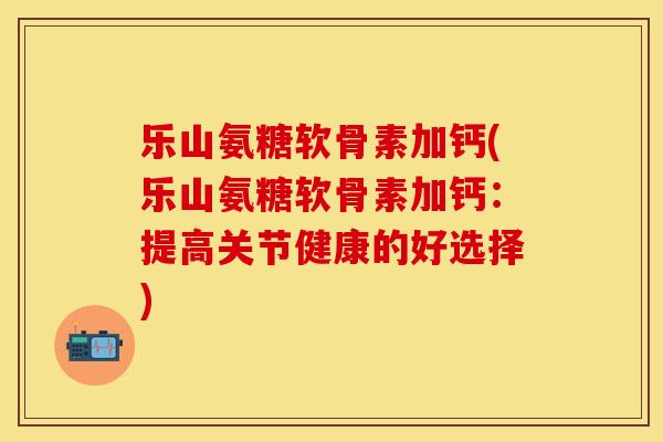 乐山氨糖软骨素加钙(乐山氨糖软骨素加钙：提高关节健康的好选择)