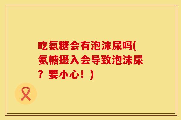 吃氨糖会有泡沫尿吗(氨糖摄入会导致泡沫尿？要小心！)