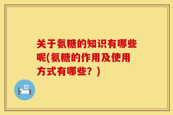 关于氨糖的知识有哪些呢(氨糖的作用及使用方式有哪些？)