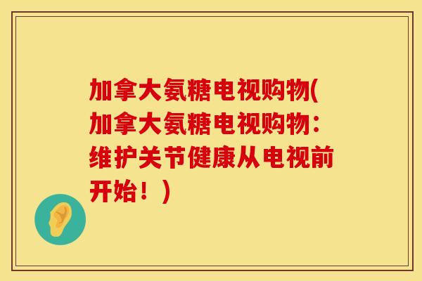 加拿大氨糖电视购物(加拿大氨糖电视购物：维护关节健康从电视前开始！)