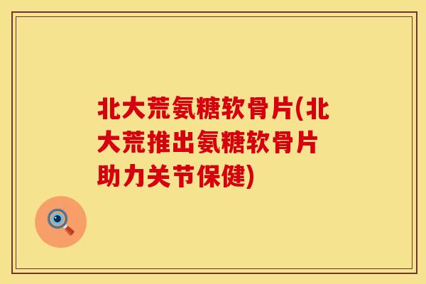 北大荒氨糖软骨片(北大荒推出氨糖软骨片 助力关节保健)
