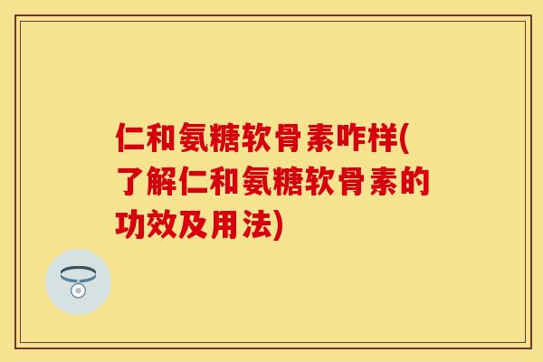 仁和氨糖软骨素咋样(了解仁和氨糖软骨素的功效及用法)