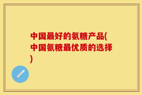 中国好的氨糖产品(中国氨糖优质的选择)