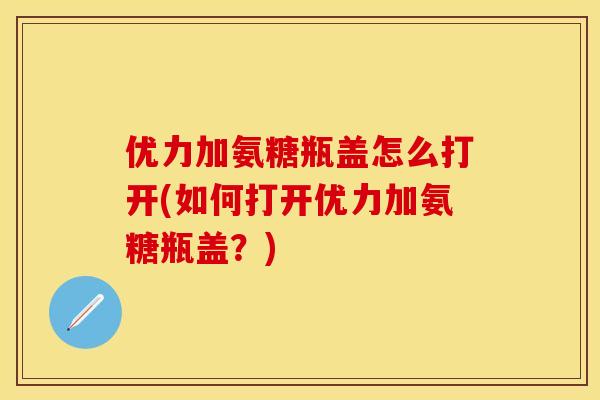 优力加氨糖瓶盖怎么打开(如何打开优力加氨糖瓶盖?) 优力加氨糖瓶盖怎么打开(如何打开优力加氨糖瓶盖?)