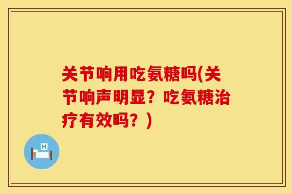 关节响用吃氨糖吗(关节响声明显？吃氨糖治疗有效吗？)