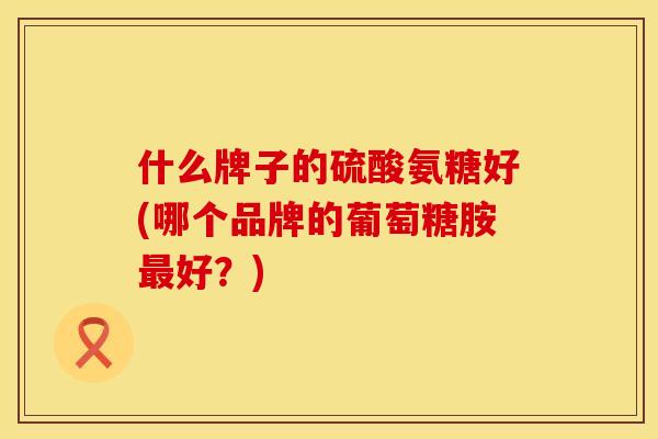 什么牌子的硫酸氨糖好(哪个品牌的葡萄糖胺好？)
