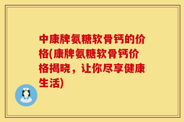 中康牌氨糖软骨钙的价格(康牌氨糖软骨钙价格揭晓，让你尽享健康生活)