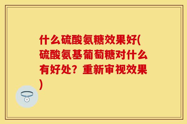 什么硫酸氨糖效果好(硫酸氨基葡萄糖对什么有好处？重新审视效果)