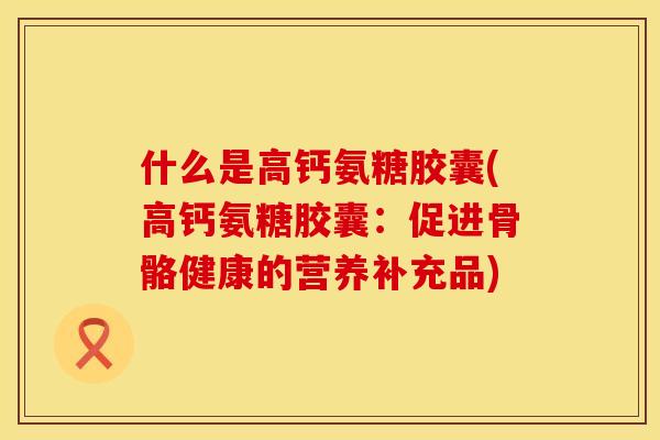 什么是高钙氨糖胶囊(高钙氨糖胶囊:促进骨骼健康的营养补充品) 什么是高钙氨糖胶囊(高钙氨糖胶囊:促进骨骼健康的营养补充品)