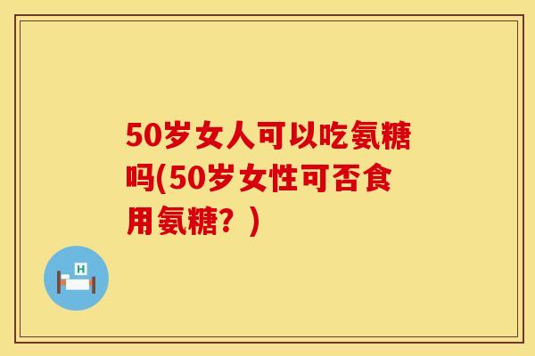 50岁女人可以吃氨糖吗(50岁女性可否食用氨糖?)