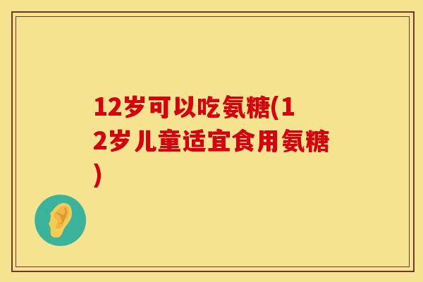 12岁可以吃氨糖(12岁儿童适宜食用氨糖)