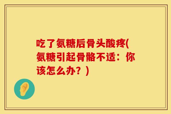 吃了氨糖后骨头酸疼(氨糖引起骨骼不适：你该怎么办？)