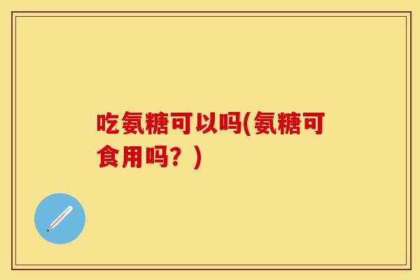 吃氨糖可以吗(氨糖可食用吗？)