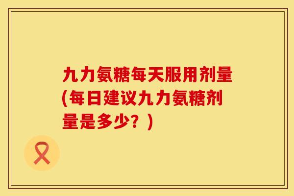 九力氨糖每天服用剂量(每日建议九力氨糖剂量是多少？)