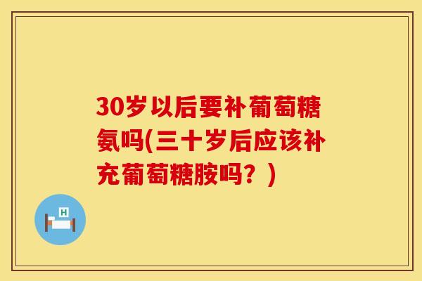 30岁以后要补葡萄糖氨吗(三十岁后应该补充葡萄糖胺吗?) 30岁以后要补葡萄糖氨吗(三十岁后应该补充葡萄糖胺吗?)