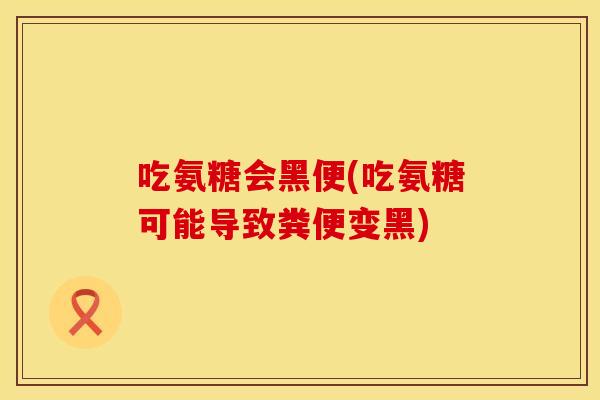吃氨糖会黑便(吃氨糖可能导致粪便变黑)