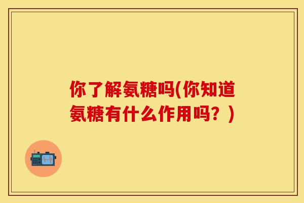 你了解氨糖吗(你知道氨糖有什么作用吗?)