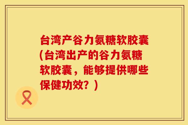台湾产谷力氨糖软胶囊(台湾出产的谷力氨糖软胶囊，能够提供哪些保健功效？)
